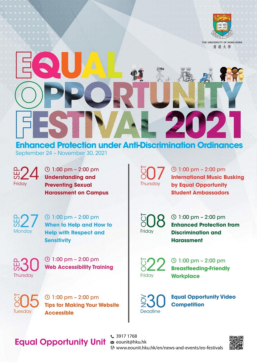 Equal Opportunity Festival 2021 - Enhanced Protection under Anti-Discrimination Ordinances. The Equal Opportunity Festival 2021 will be held from September 24 to November 30, 2021, with the theme "Enhanced Protection under Anti-Discrimination Ordinances". The following events will be organized during the Festival:  Event 1 - Understanding and Preventing Sexual Harassment on Campus; Date: Sep 24, 2021 (Fri); Time: 1-2pm. Event 2 - When to Help and How to Help with Respect and Sensitivity; Date: Sep 27, 2021 (Mon); Time: 1-2pm. Event 3 - Web Accessibility Training; Date: Sep 30, 2021 (Thu); Time: 1-2pm. Event 4 - Tips for Making Your Website Accessible; Date: Oct 5, 2021 (Tue); Time: 1-2pm. Event 5 - International Music Busking by Equal Opportunity Student Ambassadors; Date: Oct 7, 2021 (Tue); Time: 1-2pm. Event 6 - Enhanced Protection from Discrimination and Harassment; Date: Oct 8, 2021 (Fri); Time: 1-2pm. Event 7 - Breastfeeding-Friendly Workplace; Date: Oct 22, 2021 (Fri); Time: 1-2pm. Event 8 - Equal Opportunity Video Competition; Deadline: Nov 30, 2021. Contact: Equal Opportunity Unit. Tel: 39171768; Email: eounit@hku.hk; Website: www.eounit.hku.hk/en/news-and-events/eo-festivals 