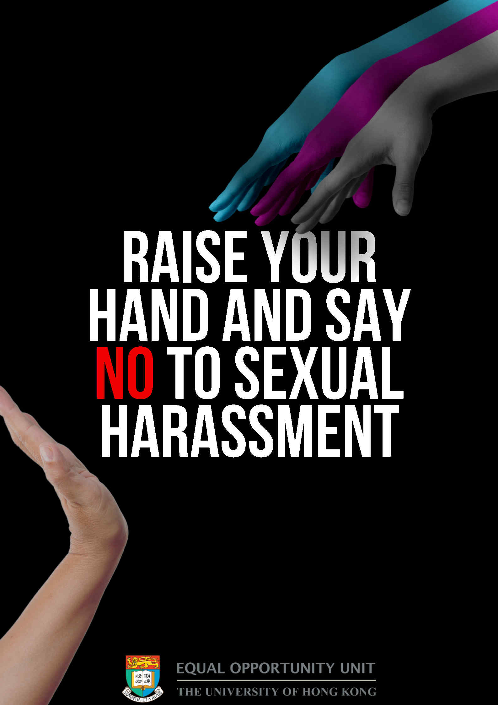 2nd Runner-up: Cheung Wai Yan Suki (Raise Your Hand and Say NO to Sexual Harassment) The poster features a bold and impactful design, with the central message "RAISE YOUR HAND AND SAY NO TO SEXUAL HARASSMENT" written in large, capital and white letters. The background is black, which conveys a sense of darkness and create a significant contrast. The poster also includes graphic of hands trying to approach another hand while another hand strongly stop them, further emphasizing the message to stop sexual harassment. The great contrast of use of colour also serves as a reminder that sexual harassment is evil and intolerant. Overall, the poster is simple, yet effective, with a clear call to action that encourages viewers to take a strong stand against sexual harassment.